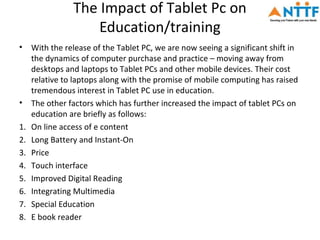 The Impact of Tablet Pc on
                    Education/training
•    With the release of the Tablet PC, we are now seeing a significant shift in
     the dynamics of computer purchase and practice – moving away from
     desktops and laptops to Tablet PCs and other mobile devices. Their cost
     relative to laptops along with the promise of mobile computing has raised
     tremendous interest in Tablet PC use in education.
•    The other factors which has further increased the impact of tablet PCs on
     education are briefly as follows:
1.   On line access of e content
2.   Long Battery and Instant-On
3.   Price
4.   Touch interface
5.   Improved Digital Reading
6.   Integrating Multimedia
7.   Special Education
8.   E book reader
 