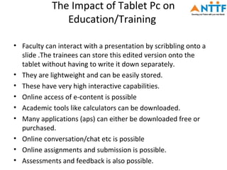 The Impact of Tablet Pc on
               Education/Training

• Faculty can interact with a presentation by scribbling onto a
  slide .The trainees can store this edited version onto the
  tablet without having to write it down separately.
• They are lightweight and can be easily stored.
• These have very high interactive capabilities.
• Online access of e-content is possible
• Academic tools like calculators can be downloaded.
• Many applications (aps) can either be downloaded free or
  purchased.
• Online conversation/chat etc is possible
• Online assignments and submission is possible.
• Assessments and feedback is also possible.
 