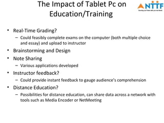 The Impact of Tablet Pc on
                  Education/Training
• Real-Time Grading?
   – Could feasibly complete exams on the computer (both multiple choice
     and essay) and upload to instructor
• Brainstorming and Design
• Note Sharing
   – Various applications developed
• Instructor feedback?
   – Could provide instant feedback to gauge audience’s comprehension
• Distance Education?
   – Possibilities for distance education, can share data across a network with
     tools such as Media Encoder or NetMeeting
 