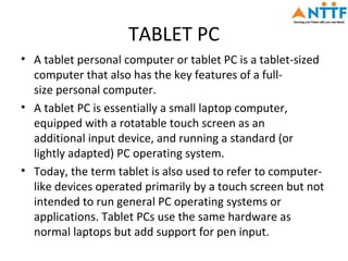 TABLET PC
• A tablet personal computer or tablet PC is a tablet-sized
  computer that also has the key features of a full-
  size personal computer.
• A tablet PC is essentially a small laptop computer,
  equipped with a rotatable touch screen as an
  additional input device, and running a standard (or
  lightly adapted) PC operating system.
• Today, the term tablet is also used to refer to computer-
  like devices operated primarily by a touch screen but not
  intended to run general PC operating systems or
  applications. Tablet PCs use the same hardware as
  normal laptops but add support for pen input.
 