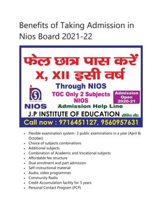 Benefits of Taking Admission in
Nios Board 2021-22
 Flexible examination system- 2 public examinations in a year (April &
October)
 Choice of subjects combinations
 Additional subjects
 Combination of Academic and Vocational subjects
 Affordable fee structure
 Dual enrolment and part admission
 Self-instructional material
 Audio, video programmes
 Community Radio
 Credit Accumulation facility for 5 years
 Personal Contact Program (PCP)
 