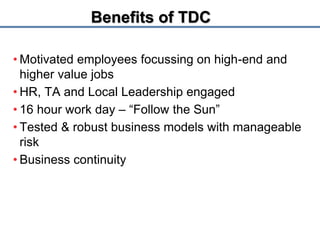 1 Proprietary & Confidential 
Benefits of TDC 
• Motivated employees focussing on high-end and 
higher value jobs 
• HR, TA and Local Leadership engaged 
• 16 hour work day – “Follow the Sun” 
• Tested & robust business models with manageable 
risk 
• Business continuity 
