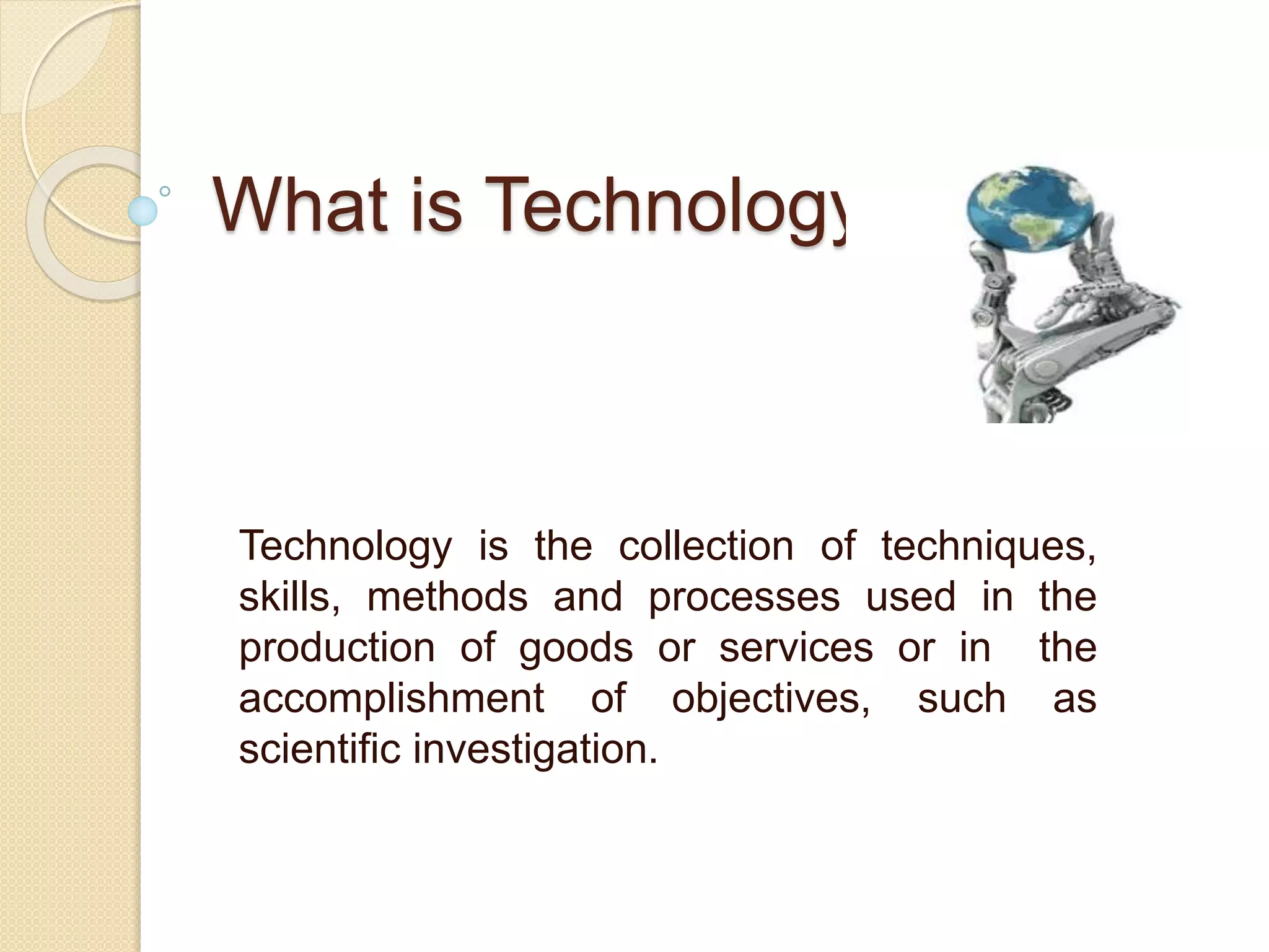 What is Technology?
Technology is the collection of techniques,
skills, methods and processes used in the
production of goods or services or in the
accomplishment of objectives, such as
scientific investigation.