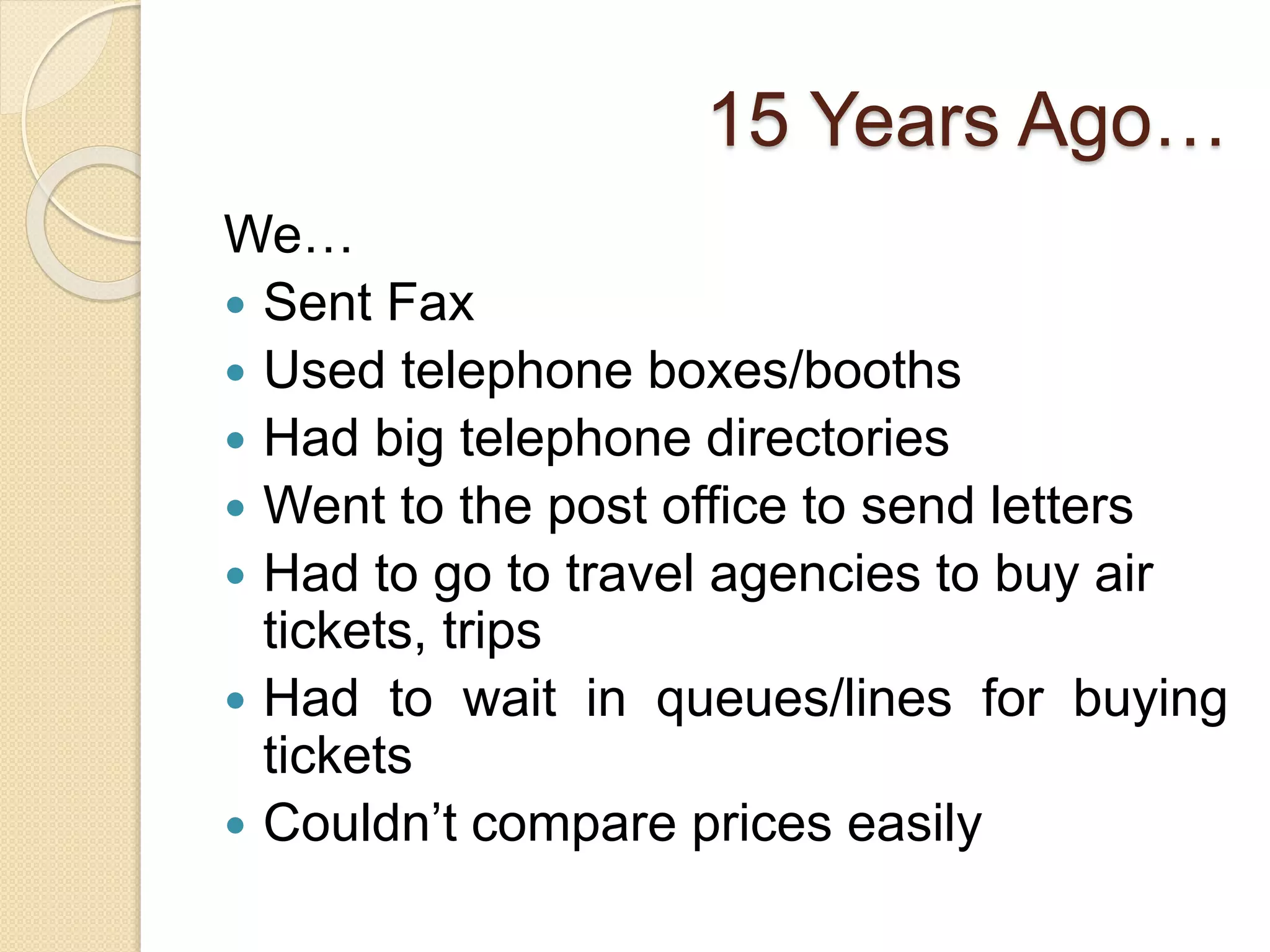 15 Years Ago…
We…
Sent Fax
Used telephone boxes/booths
Had big telephone directories
Went to the post office to send letters
Had to go to travel agencies to buy air
tickets, trips
Had to wait in queues/lines for buying
tickets
Couldn’t compare prices easily