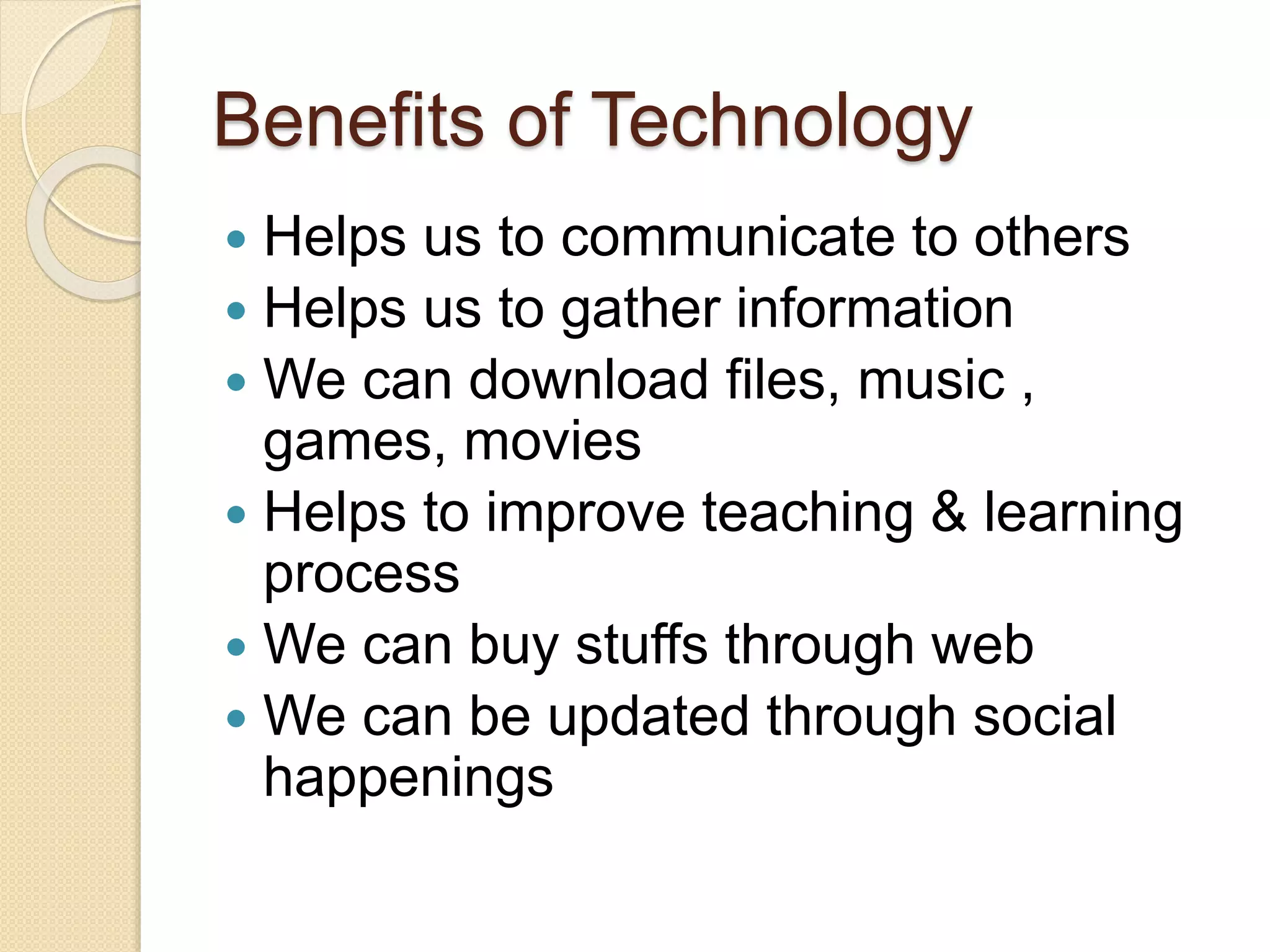 Benefits of Technology
Helps us to communicate to others
Helps us to gather information
We can download files, music ,
games, movies
Helps to improve teaching & learning
process
We can buy stuffs through web
We can be updated through social
happenings