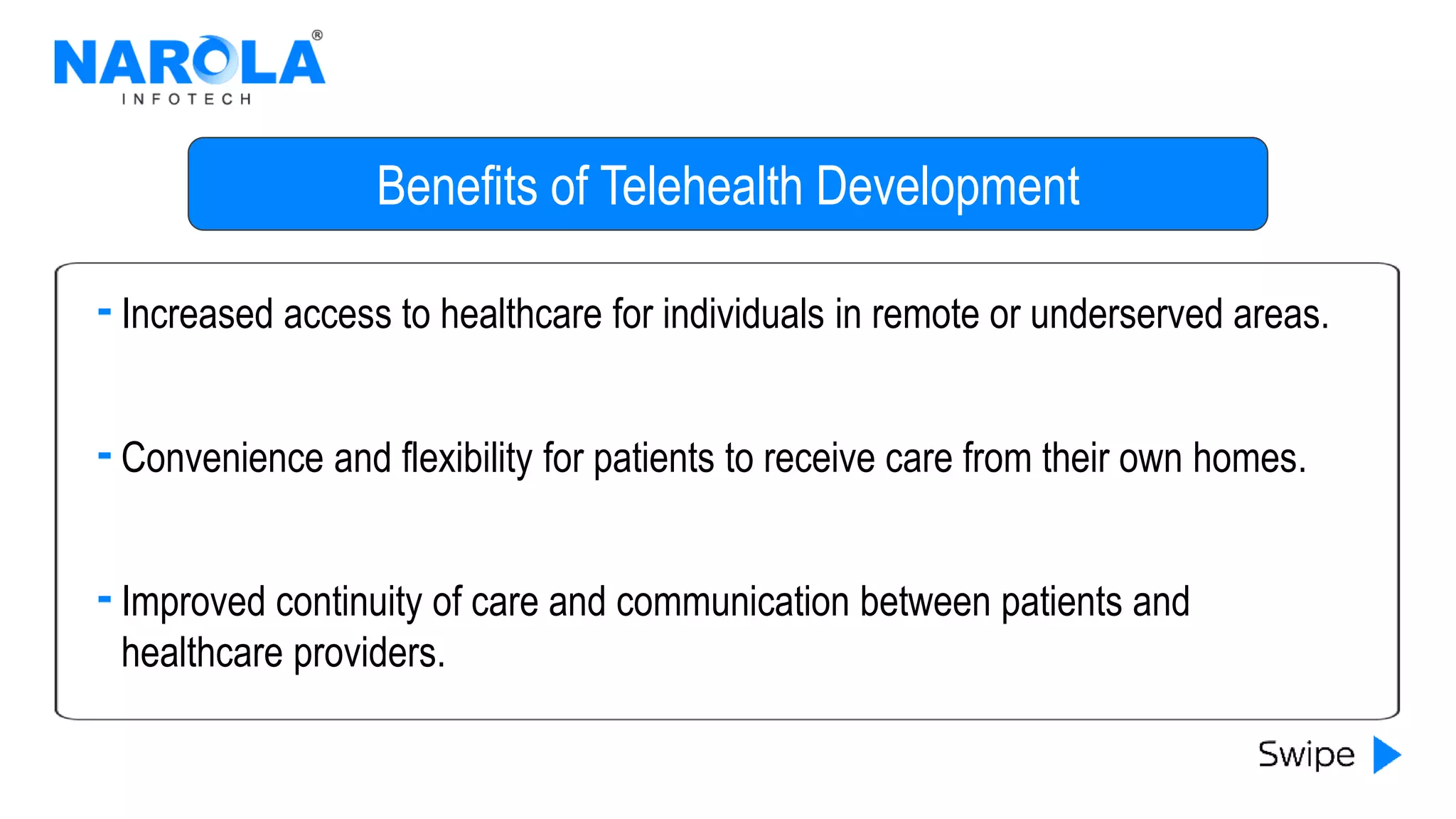 Benefits of Telehealth Development
Increased access to healthcare for individuals in remote or underserved areas.
Convenience and flexibility for patients to receive care from their own homes.
Improved continuity of care and communication between patients and
healthcare providers.
 