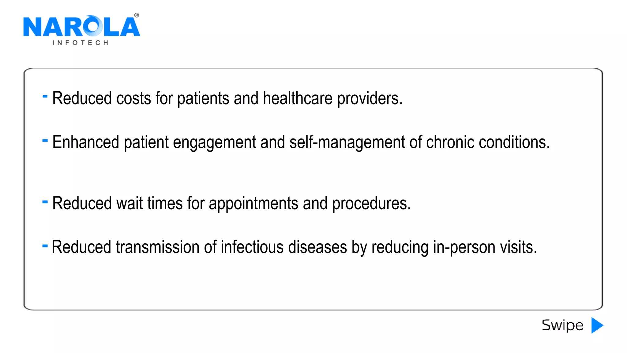 Enhanced patient engagement and self-management of chronic conditions.
Reduced wait times for appointments and procedures.
Reduced transmission of infectious diseases by reducing in-person visits.
Reduced costs for patients and healthcare providers.
 