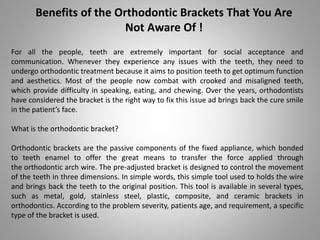 Benefits of the Orthodontic Brackets That You Are
Not Aware Of !
For all the people, teeth are extremely important for social acceptance and
communication. Whenever they experience any issues with the teeth, they need to
undergo orthodontic treatment because it aims to position teeth to get optimum function
and aesthetics. Most of the people now combat with crooked and misaligned teeth,
which provide difficulty in speaking, eating, and chewing. Over the years, orthodontists
have considered the bracket is the right way to fix this issue ad brings back the cure smile
in the patient’s face.
What is the orthodontic bracket?
Orthodontic brackets are the passive components of the fixed appliance, which bonded
to teeth enamel to offer the great means to transfer the force applied through
the orthodontic arch wire. The pre-adjusted bracket is designed to control the movement
of the teeth in three dimensions. In simple words, this simple tool used to holds the wire
and brings back the teeth to the original position. This tool is available in several types,
such as metal, gold, stainless steel, plastic, composite, and ceramic brackets in
orthodontics. According to the problem severity, patients age, and requirement, a specific
type of the bracket is used.
 