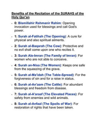 Benefits of the Recitation of the SURAHS of the
Holy Qur'an
 0: Bismillahir Rahmanir Rahim: Opening
invocation used for blessings and call God's
power.
 1: Surah al-Fatihah (The Opening): A cure for
physical and also spiritual ailments.
 2: Surah al-Baqarah (The Cow): Protective and
no evil shall come upon one who recites it.
 3: Surah Ale-Imran (The Family of Imran): For
women who are not able to conceive.
 4: Surah an-Nisa (The Women): Keeps one safe
from the squeezing of the grave.
 5: Surah al-Ma'idah (The Table-Spread): For the
forgiveness of sin and for a raise in status.
 6: Surah al-An'aam (The Cattle): For abundant
blessings and freedom from disease.
 7: Surah al-A'araaf (The Elevated Places): For
safety from enemies and wild animals.
 8: Surah al-Anfaal (The Spoils of War): For
restoration of rights that have been taken.
 