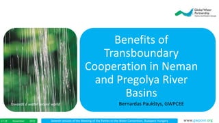 Seventh session of the Meeting of the Parties to the Water Convention, Budapest HungaryNovember 201517-19 www.gwpcee.org
Benefits of
Transboundary
Cooperation in Neman
and Pregolya River
Basins
Towards a water secure world Bernardas Paukštys, GWPCEE
 
