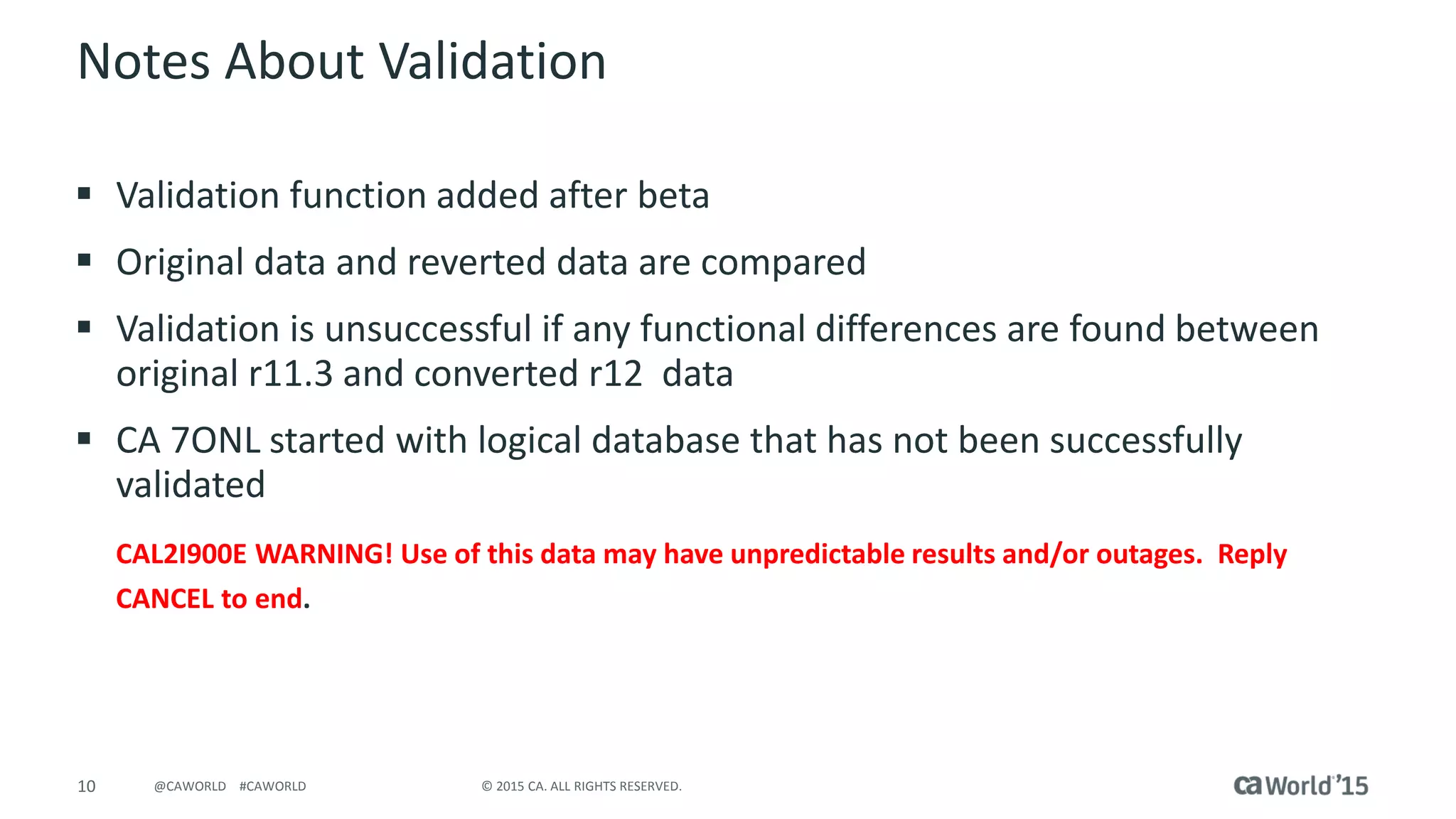 10 © 2015 CA. ALL RIGHTS RESERVED.@CAWORLD #CAWORLD
Notes About Validation
 Validation function added after beta
 Original data and reverted data are compared
 Validation is unsuccessful if any functional differences are found between
original r11.3 and converted r12 data
 CA 7ONL started with logical database that has not been successfully
validated
CAL2I900E WARNING! Use of this data may have unpredictable results and/or outages. Reply
CANCEL to end.
 