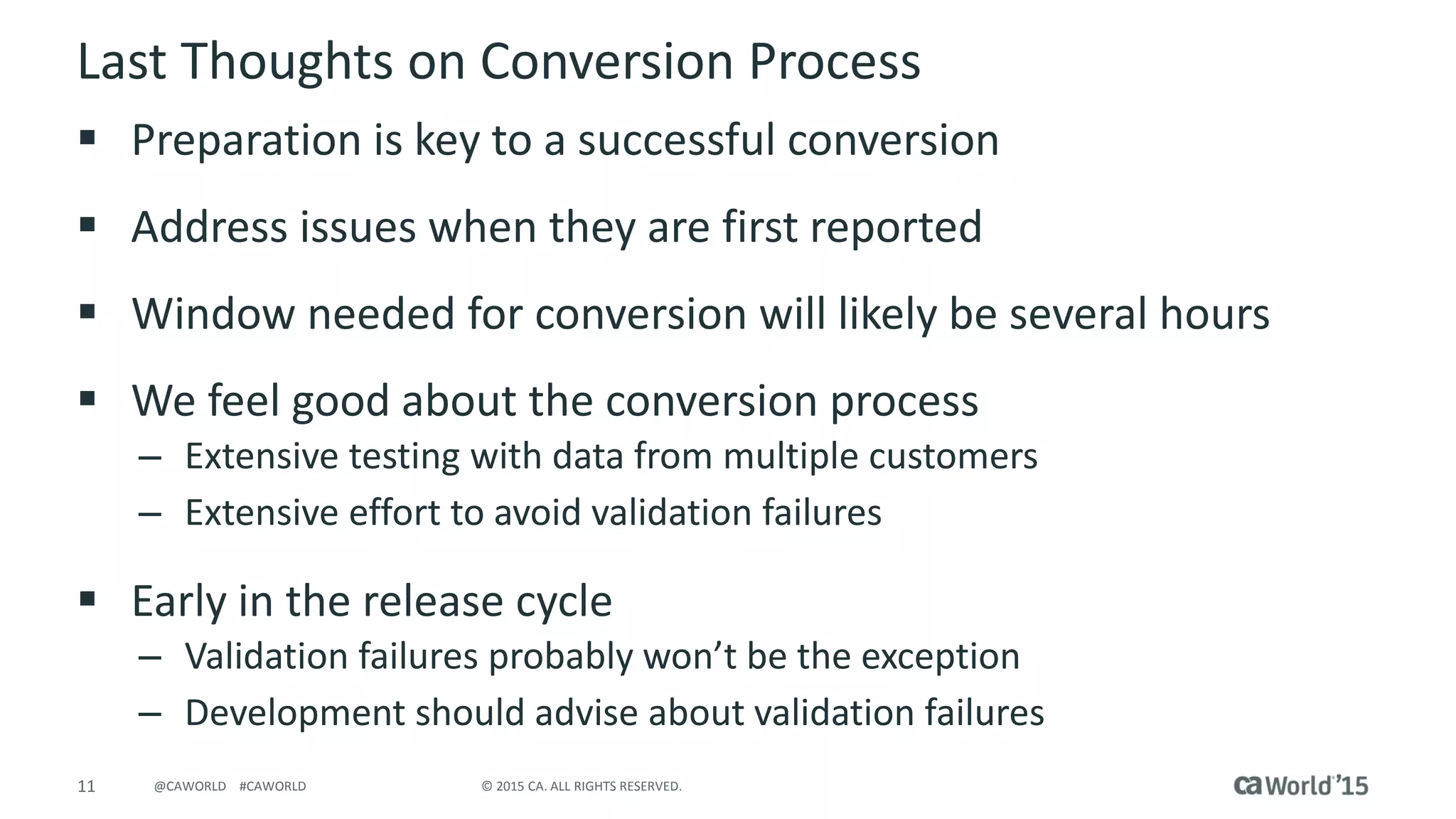 11 © 2015 CA. ALL RIGHTS RESERVED.@CAWORLD #CAWORLD
Last Thoughts on Conversion Process
 Preparation is key to a successful conversion
 Address issues when they are first reported
 Window needed for conversion will likely be several hours
 We feel good about the conversion process
– Extensive testing with data from multiple customers
– Extensive effort to avoid validation failures
 Early in the release cycle
– Validation failures probably won’t be the exception
– Development should advise about validation failures
 