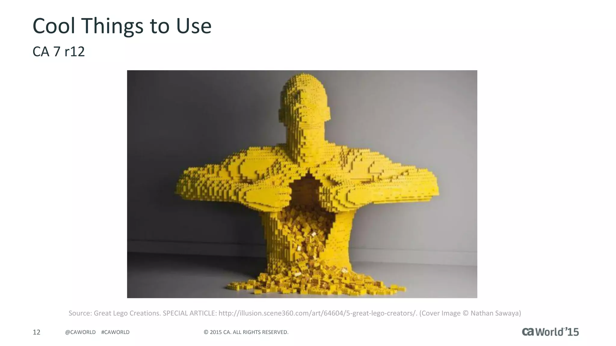 12 © 2015 CA. ALL RIGHTS RESERVED.@CAWORLD #CAWORLD
Cool Things to Use
CA 7 r12
Source: Great Lego Creations. SPECIAL ARTICLE: http://illusion.scene360.com/art/64604/5-great-lego-creators/. (Cover Image © Nathan Sawaya)
 
