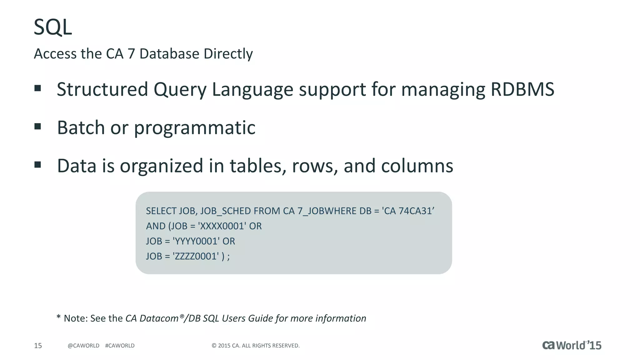 15 © 2015 CA. ALL RIGHTS RESERVED.@CAWORLD #CAWORLD
SQL
 Structured Query Language support for managing RDBMS
 Batch or programmatic
 Data is organized in tables, rows, and columns
Access the CA 7 Database Directly
SELECT JOB, JOB_SCHED FROM CA 7_JOBWHERE DB = 'CA 74CA31’
AND (JOB = 'XXXX0001' OR
JOB = 'YYYY0001' OR
JOB = 'ZZZZ0001' ) ;
* Note: See the CA Datacom®/DB SQL Users Guide for more information
 