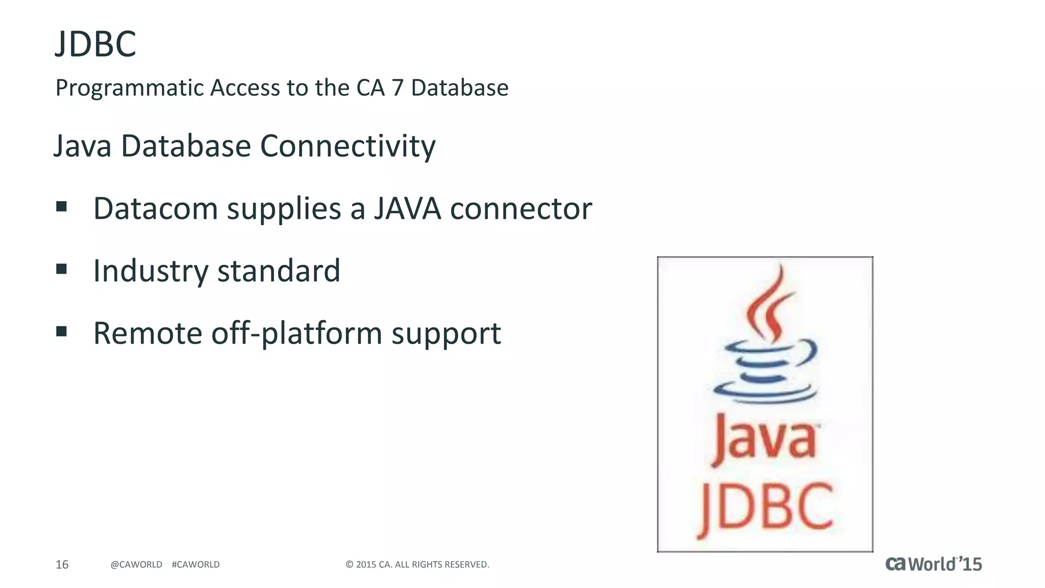 16 © 2015 CA. ALL RIGHTS RESERVED.@CAWORLD #CAWORLD
JDBC
Java Database Connectivity
 Datacom supplies a JAVA connector
 Industry standard
 Remote off-platform support
Programmatic Access to the CA 7 Database
 
