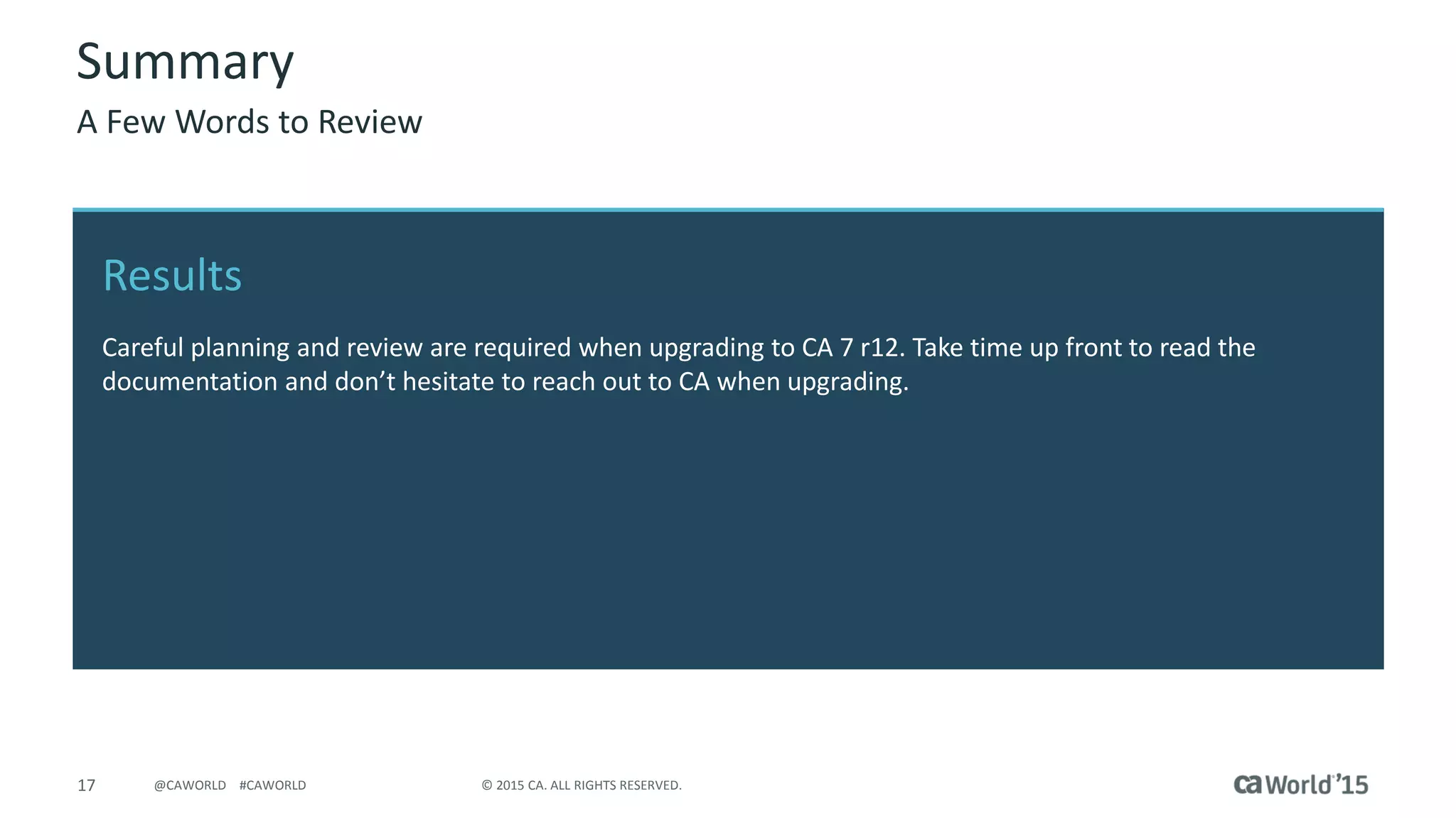 17 © 2015 CA. ALL RIGHTS RESERVED.@CAWORLD #CAWORLD
Results
Careful planning and review are required when upgrading to CA 7 r12. Take time up front to read the
documentation and don’t hesitate to reach out to CA when upgrading.
Summary
A Few Words to Review
 