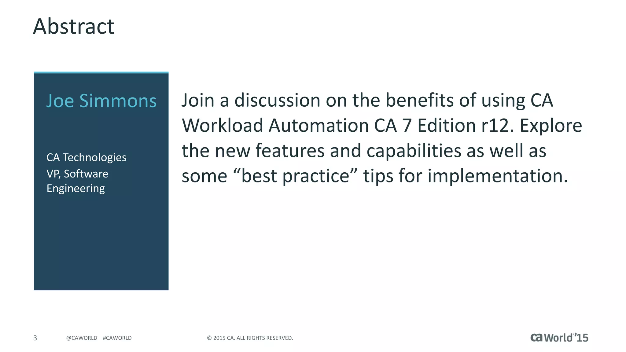 3 © 2015 CA. ALL RIGHTS RESERVED.@CAWORLD #CAWORLD
Abstract
Join a discussion on the benefits of using CA
Workload Automation CA 7 Edition r12. Explore
the new features and capabilities as well as
some “best practice” tips for implementation.
Joe Simmons
CA Technologies
VP, Software
Engineering
 