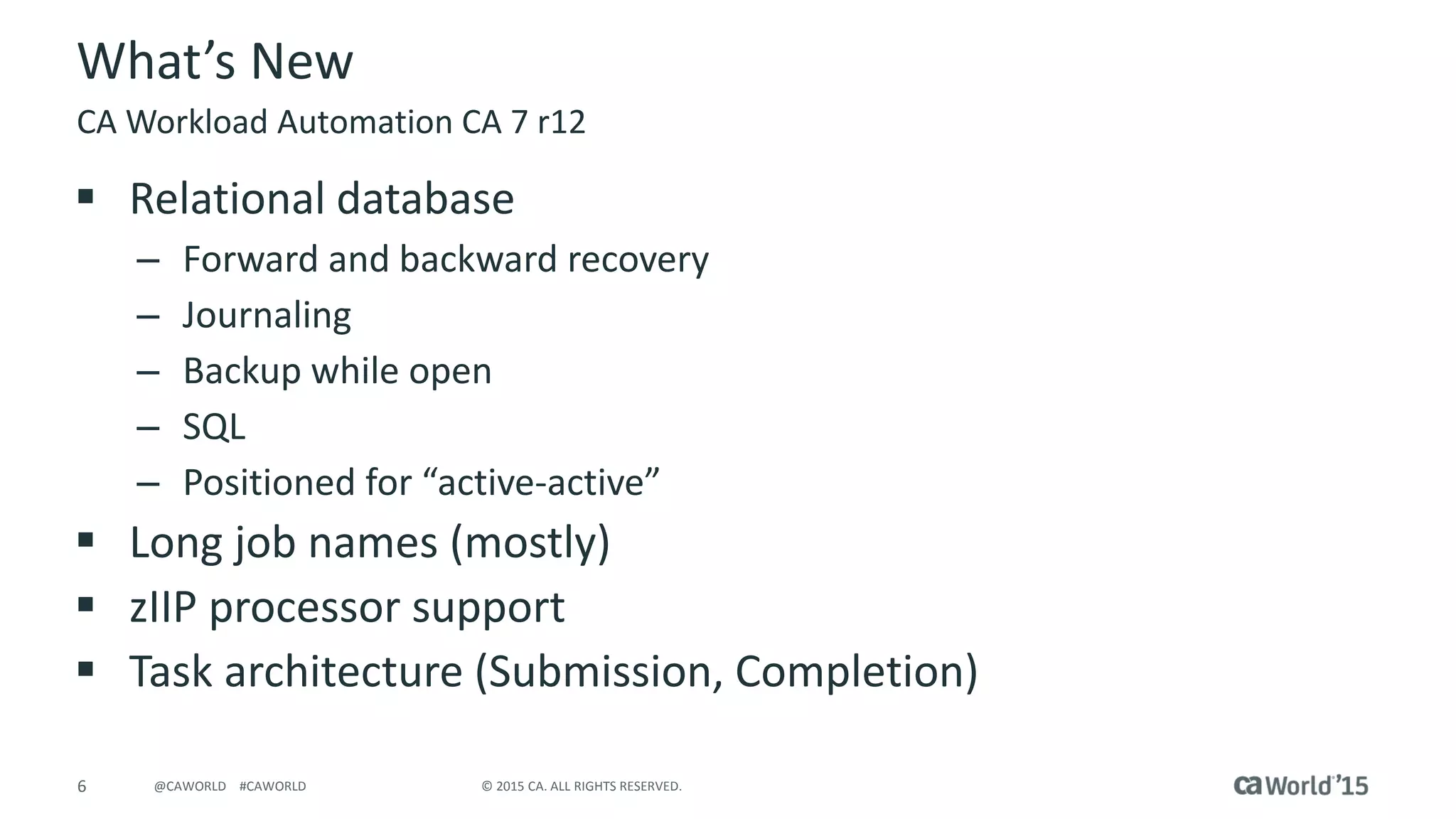 6 © 2015 CA. ALL RIGHTS RESERVED.@CAWORLD #CAWORLD
What’s New
 Relational database
– Forward and backward recovery
– Journaling
– Backup while open
– SQL
– Positioned for “active-active”
 Long job names (mostly)
 zIIP processor support
 Task architecture (Submission, Completion)
CA Workload Automation CA 7 r12
 