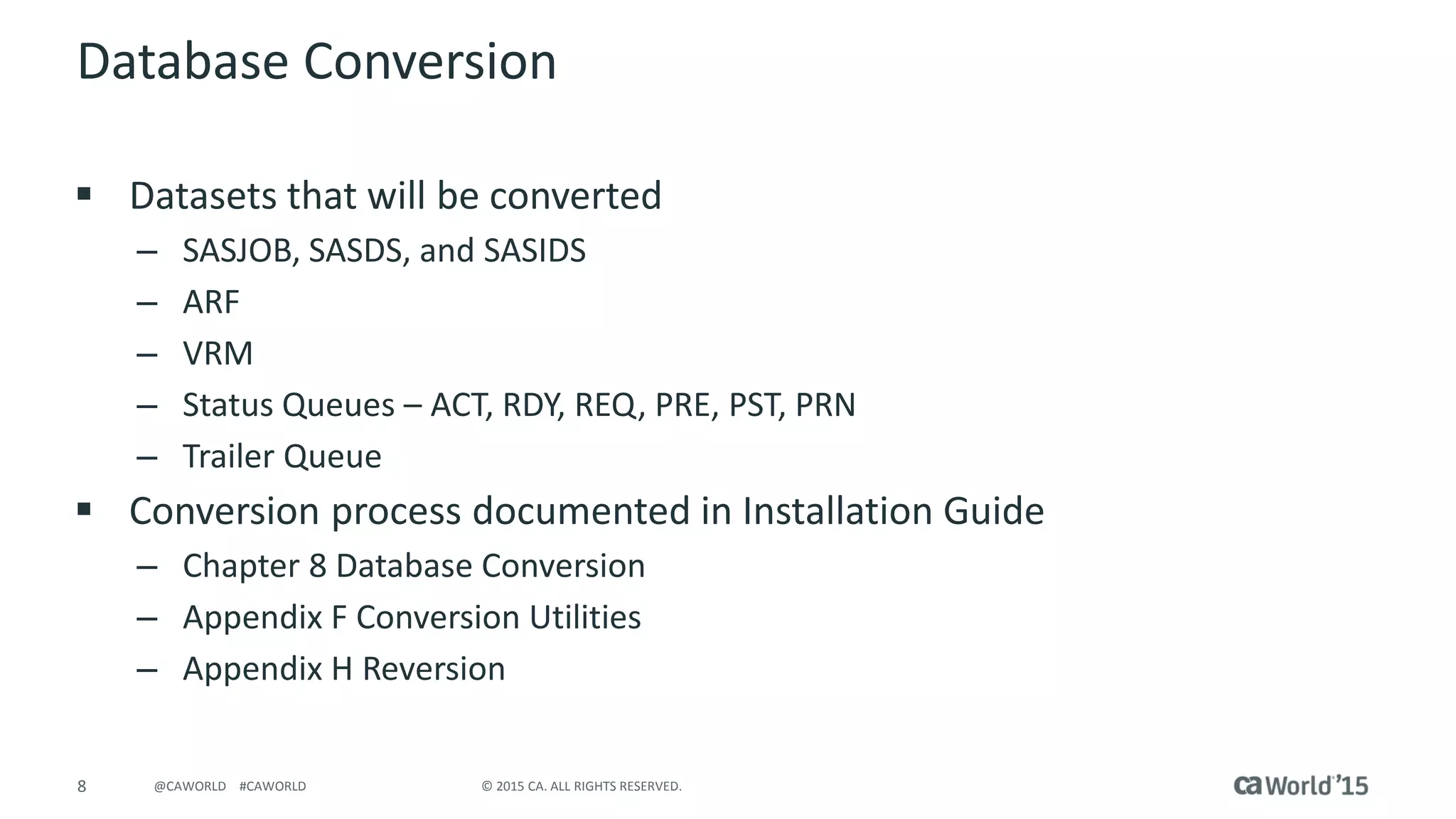 8 © 2015 CA. ALL RIGHTS RESERVED.@CAWORLD #CAWORLD
Database Conversion
 Datasets that will be converted
– SASJOB, SASDS, and SASIDS
– ARF
– VRM
– Status Queues – ACT, RDY, REQ, PRE, PST, PRN
– Trailer Queue
 Conversion process documented in Installation Guide
– Chapter 8 Database Conversion
– Appendix F Conversion Utilities
– Appendix H Reversion
 