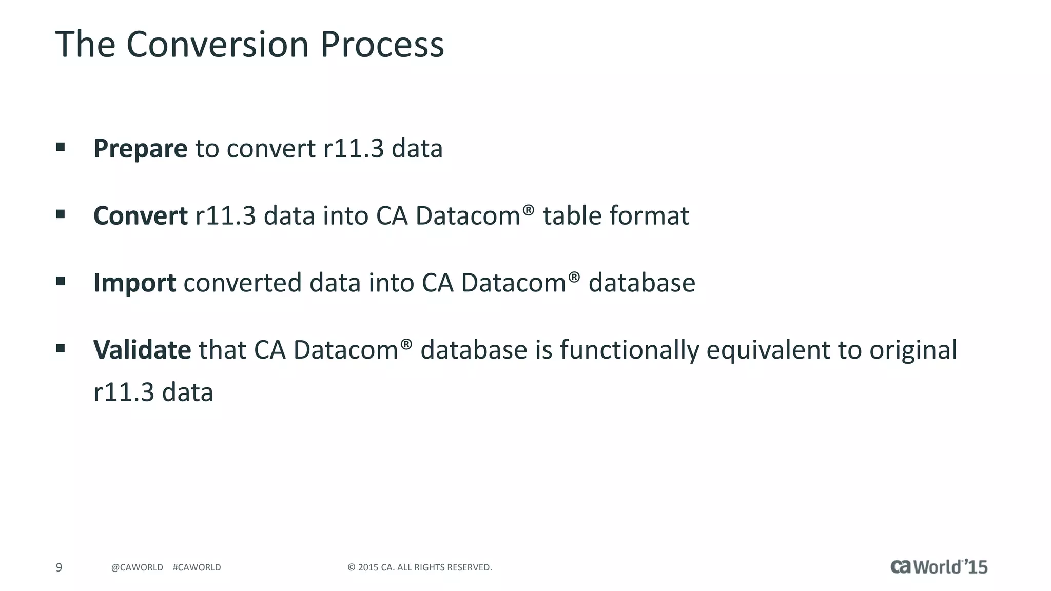 9 © 2015 CA. ALL RIGHTS RESERVED.@CAWORLD #CAWORLD
The Conversion Process
 Prepare to convert r11.3 data
 Convert r11.3 data into CA Datacom® table format
 Import converted data into CA Datacom® database
 Validate that CA Datacom® database is functionally equivalent to original
r11.3 data
 