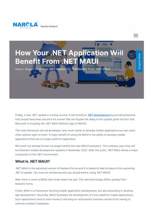 Finally, a new .NET update is coming around. It will transform .NET development by providing features
that should have been around a lot sooner! We can forgive the delay in this update given the fact that
Microsoft is including the .NET Multi-Platform App UI 몭MAUI몭. 
This new framework will aid developers who work mainly to develop mobile applications but also want
other options open to them. A major benefit of using the MAUI is the ability to develop mobile
applications that are no longer platform-dependent.  
Microsoft has already thrown its weight behind the new MAUI framework. The company says they will
end Xamarin mobile development updates in November 2022. After this point, .NET MAUI will be a major
component of the .NET environment.  
What Is .NET MAUI?
.NET MAUI is the advanced version of Xamarin.Forms and it is slated to take its place in the upcoming
.NET 6 update. You must be wondering why you should bother using .NET MAUI? 
Well, there is more to MAUI than what meets the eye. This new technology differs greatly from
Xamarin.Forms.  
Firstly, MAUI is a framework favoring mobile application development, but also extending to desktop
app development. Secondly, MAUI facilitates the development of cross-platform mobile applications.
Such applications tend to save money in the long run and prevent business owners from having to
maintain multiple codebases.
Narola Infotech
How Your .NET Application Will
Benefit From .NET MAUI
»
Home »
Blogs How Your .NET Application Will Benefit From .NET MAUI
Enquire
Now
 