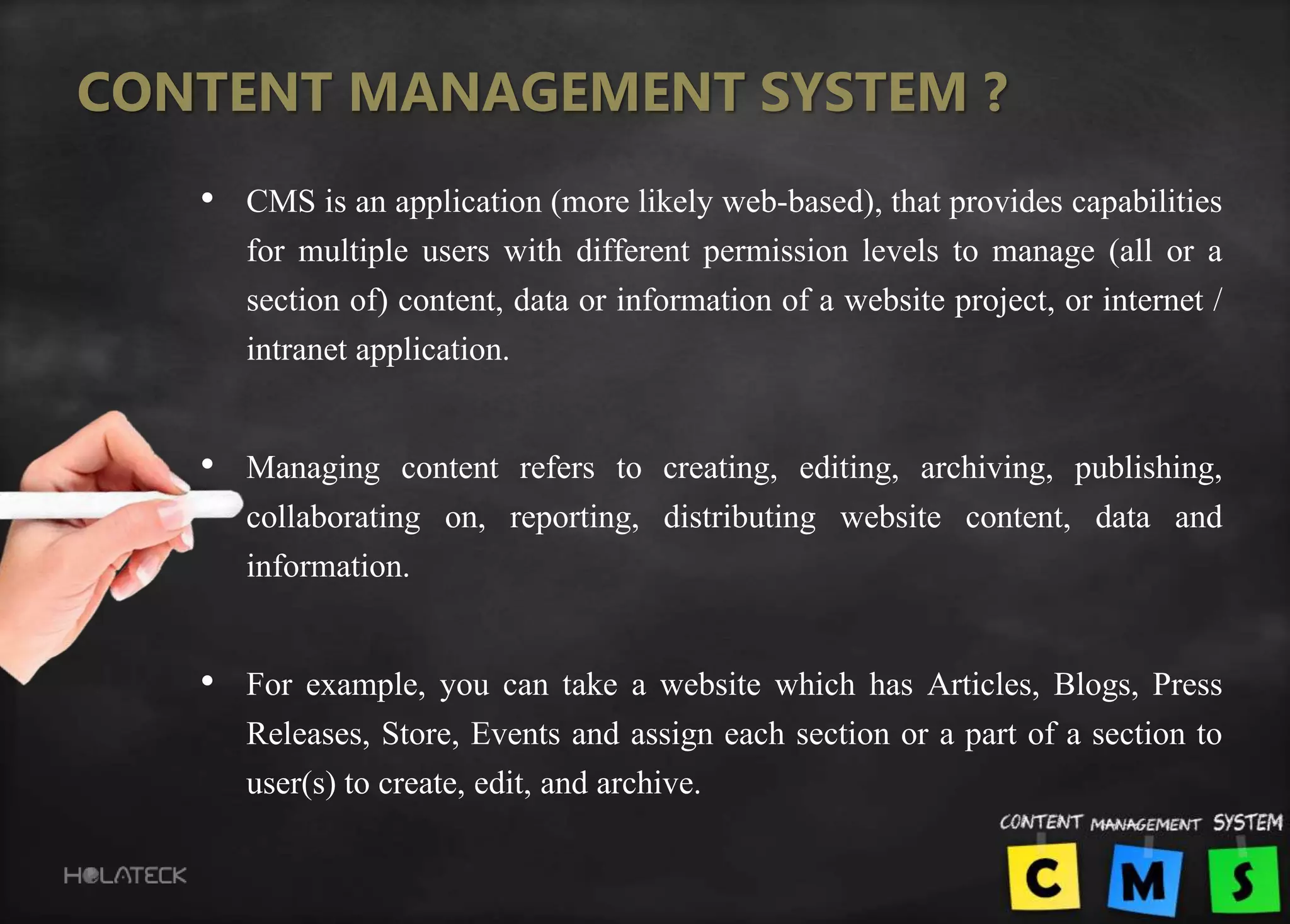 CONTENT MANAGEMENT SYSTEM ?
• CMS is an application (more likely web-based), that provides capabilities
for multiple users with different permission levels to manage (all or a
section of) content, data or information of a website project, or internet /
intranet application.
• Managing content refers to creating, editing, archiving, publishing,
collaborating on, reporting, distributing website content, data and
information.
• For example, you can take a website which has Articles, Blogs, Press
Releases, Store, Events and assign each section or a part of a section to
user(s) to create, edit, and archive.
 