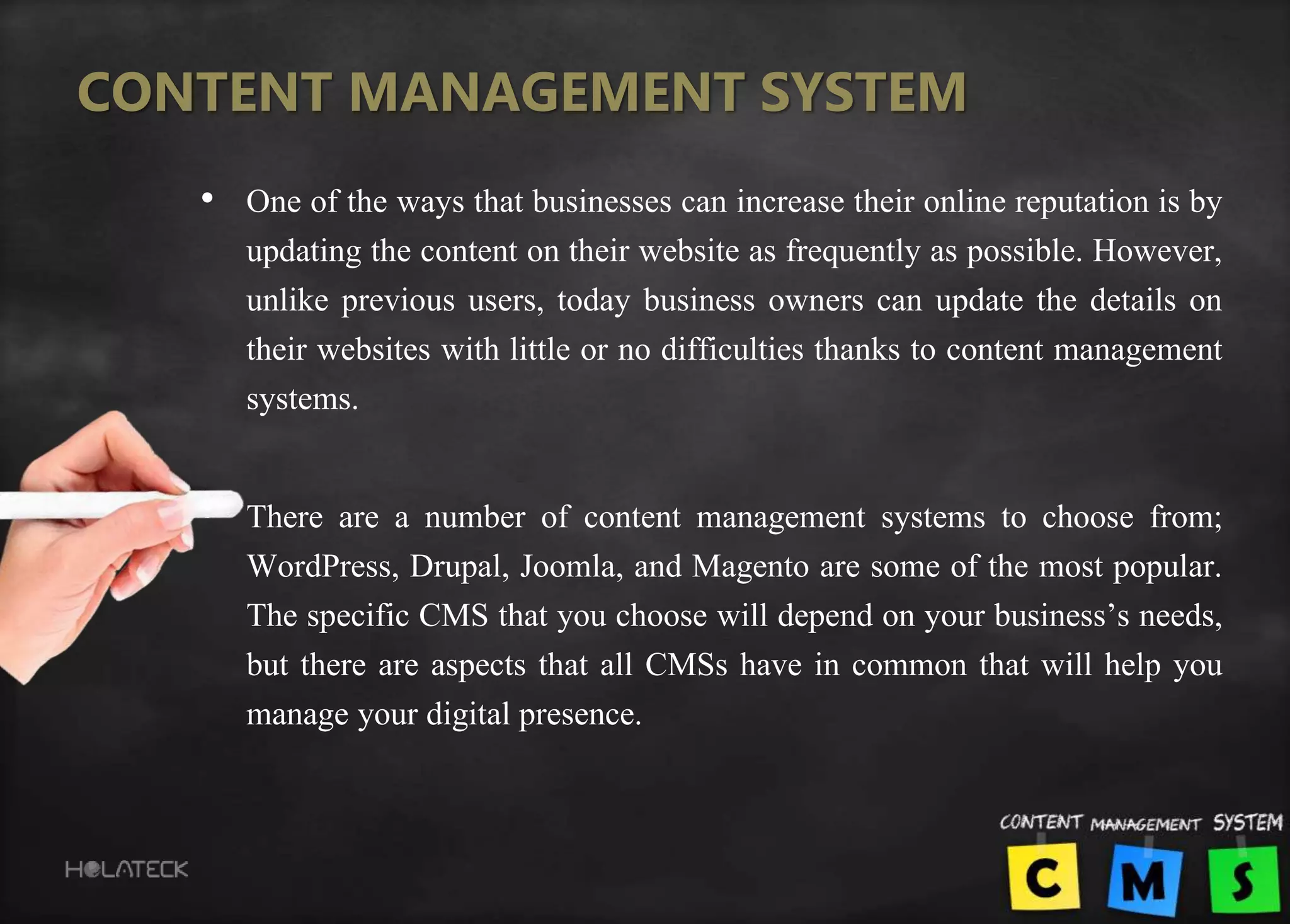 CONTENT MANAGEMENT SYSTEM
• One of the ways that businesses can increase their online reputation is by
updating the content on their website as frequently as possible. However,
unlike previous users, today business owners can update the details on
their websites with little or no difficulties thanks to content management
systems.
• There are a number of content management systems to choose from;
WordPress, Drupal, Joomla, and Magento are some of the most popular.
The specific CMS that you choose will depend on your business’s needs,
but there are aspects that all CMSs have in common that will help you
manage your digital presence.
 