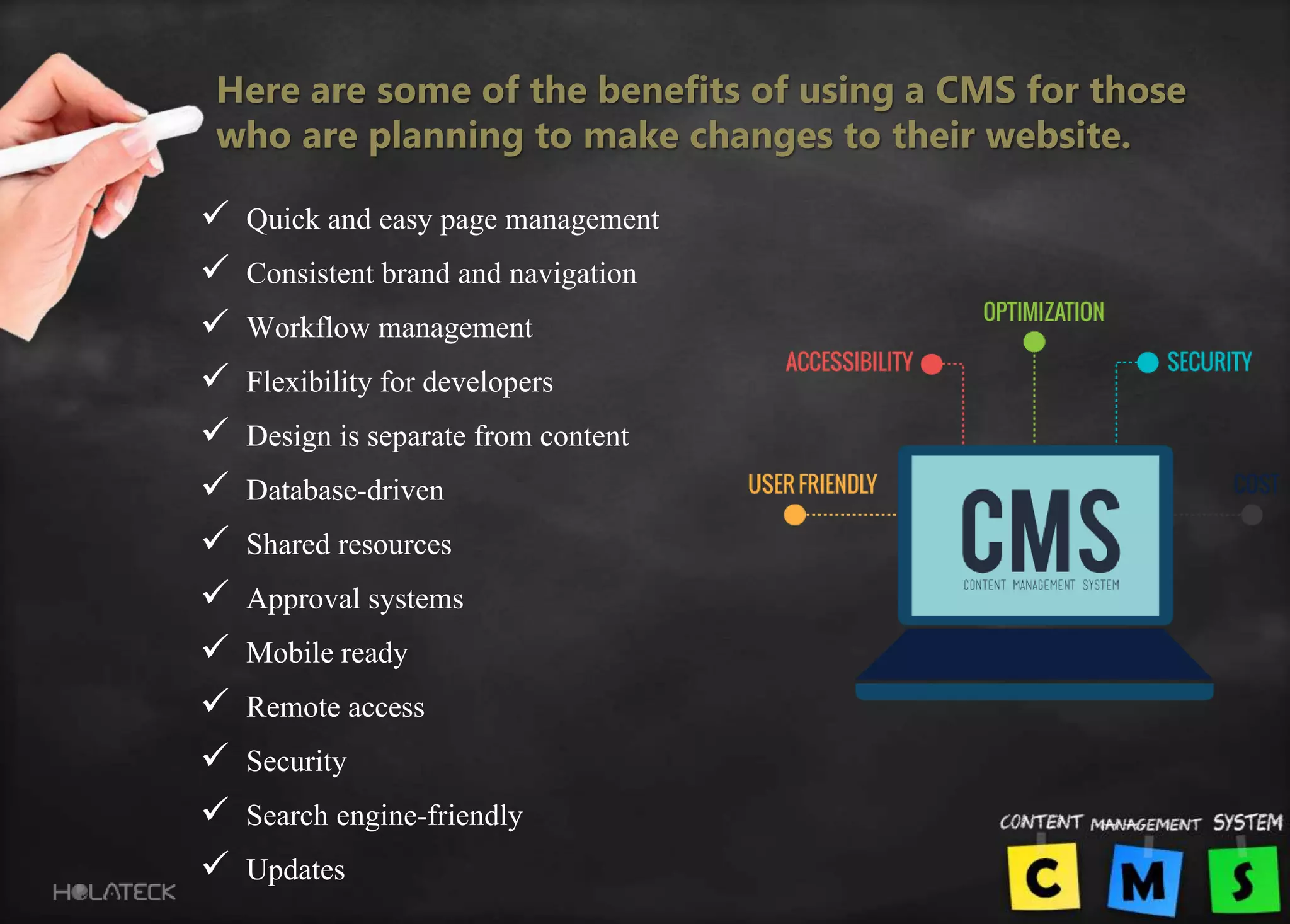 Here are some of the benefits of using a CMS for those
who are planning to make changes to their website.
 Quick and easy page management
 Consistent brand and navigation
 Workflow management
 Flexibility for developers
 Design is separate from content
 Database-driven
 Shared resources
 Approval systems
 Mobile ready
 Remote access
 Security
 Search engine-friendly
 Updates
 