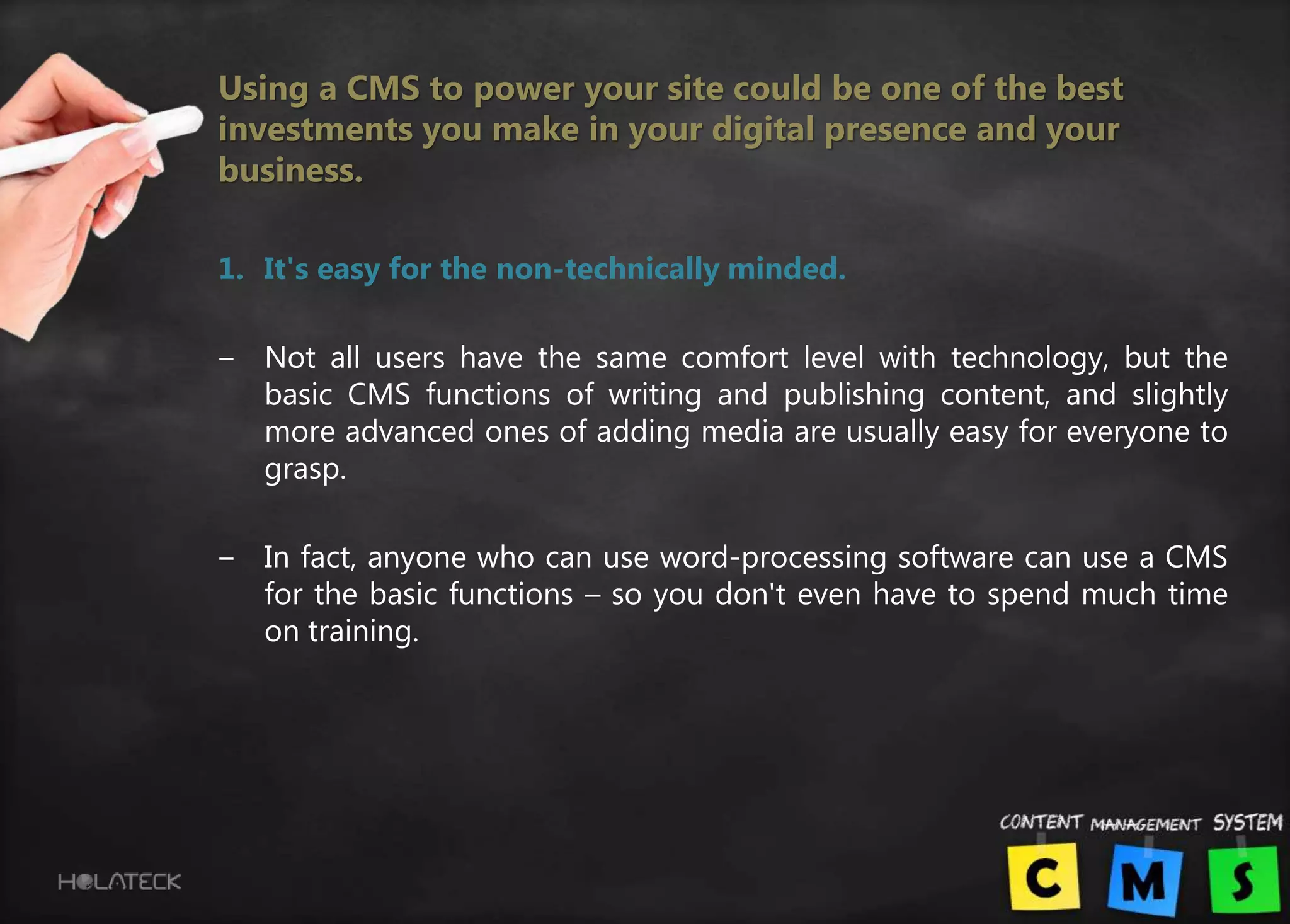 Using a CMS to power your site could be one of the best
investments you make in your digital presence and your
business.
1. It's easy for the non-technically minded.
‒ Not all users have the same comfort level with technology, but the
basic CMS functions of writing and publishing content, and slightly
more advanced ones of adding media are usually easy for everyone to
grasp.
‒ In fact, anyone who can use word-processing software can use a CMS
for the basic functions – so you don't even have to spend much time
on training.
 