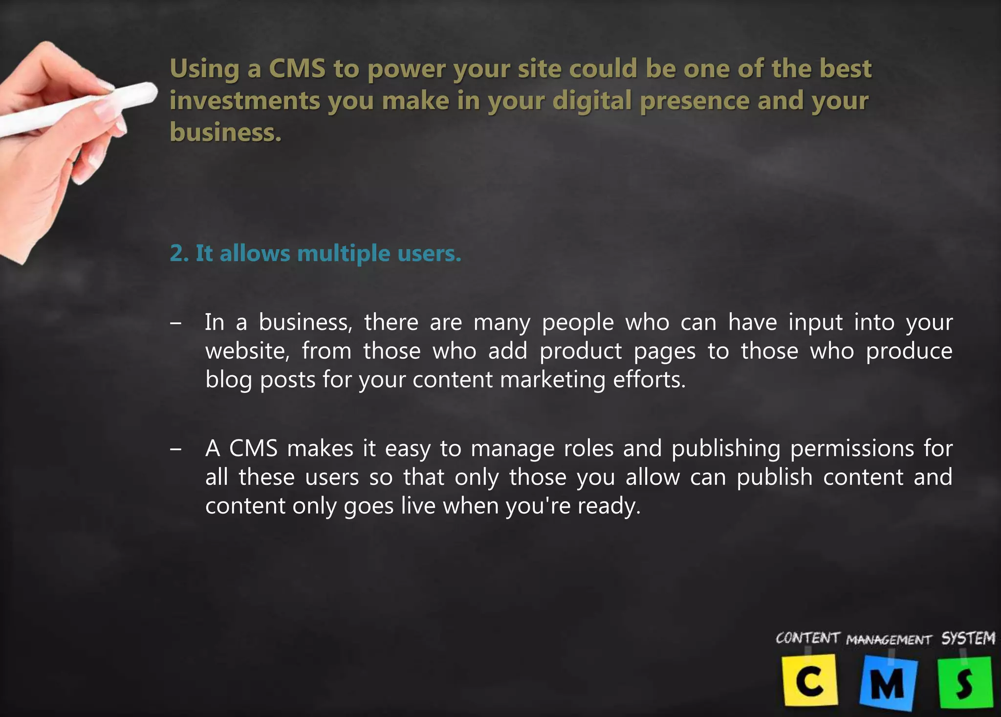 Using a CMS to power your site could be one of the best
investments you make in your digital presence and your
business.
2. It allows multiple users.
‒ In a business, there are many people who can have input into your
website, from those who add product pages to those who produce
blog posts for your content marketing efforts.
‒ A CMS makes it easy to manage roles and publishing permissions for
all these users so that only those you allow can publish content and
content only goes live when you're ready.
 