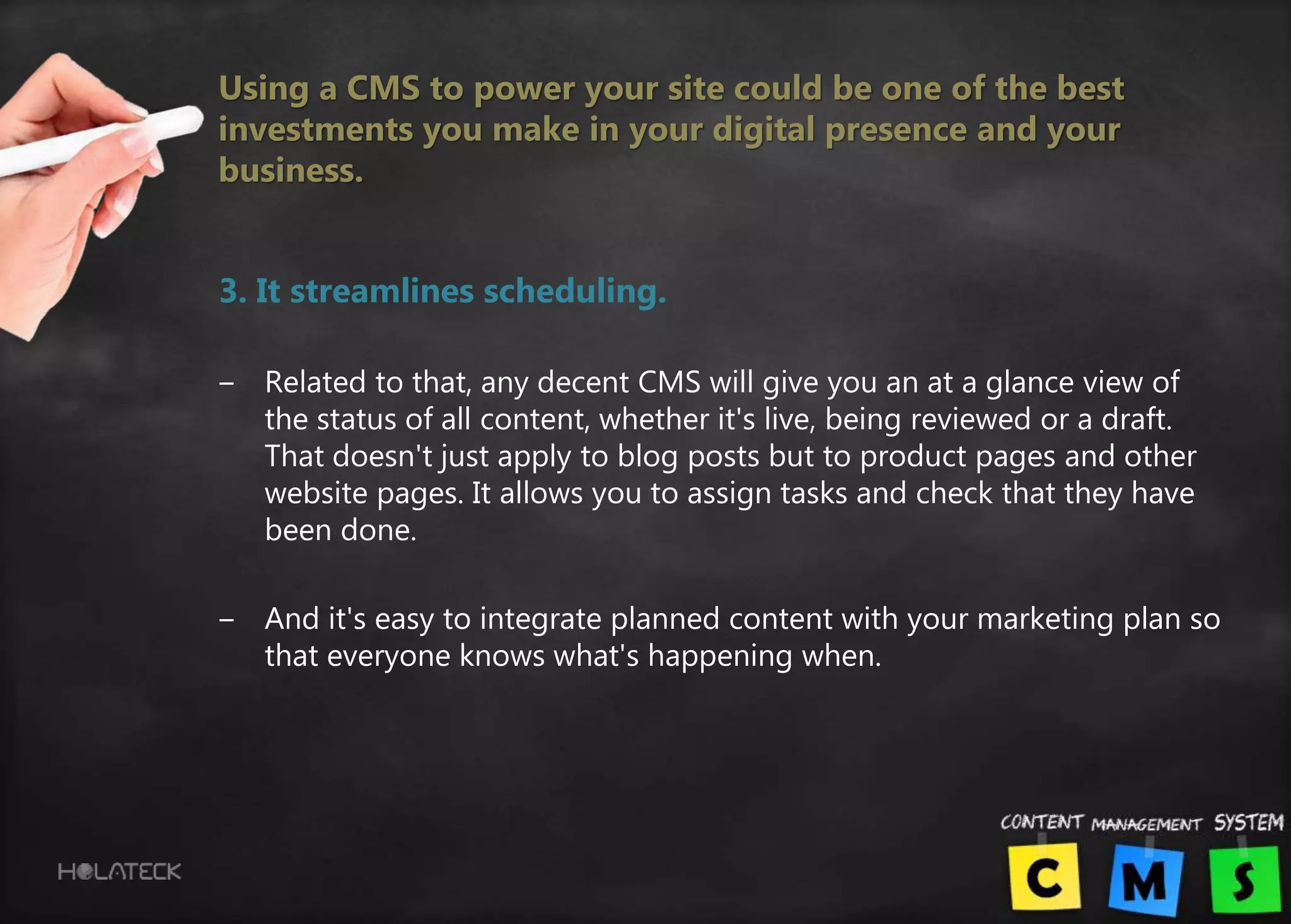 Using a CMS to power your site could be one of the best
investments you make in your digital presence and your
business.
3. It streamlines scheduling.
‒ Related to that, any decent CMS will give you an at a glance view of
the status of all content, whether it's live, being reviewed or a draft.
That doesn't just apply to blog posts but to product pages and other
website pages. It allows you to assign tasks and check that they have
been done.
‒ And it's easy to integrate planned content with your marketing plan so
that everyone knows what's happening when.
 