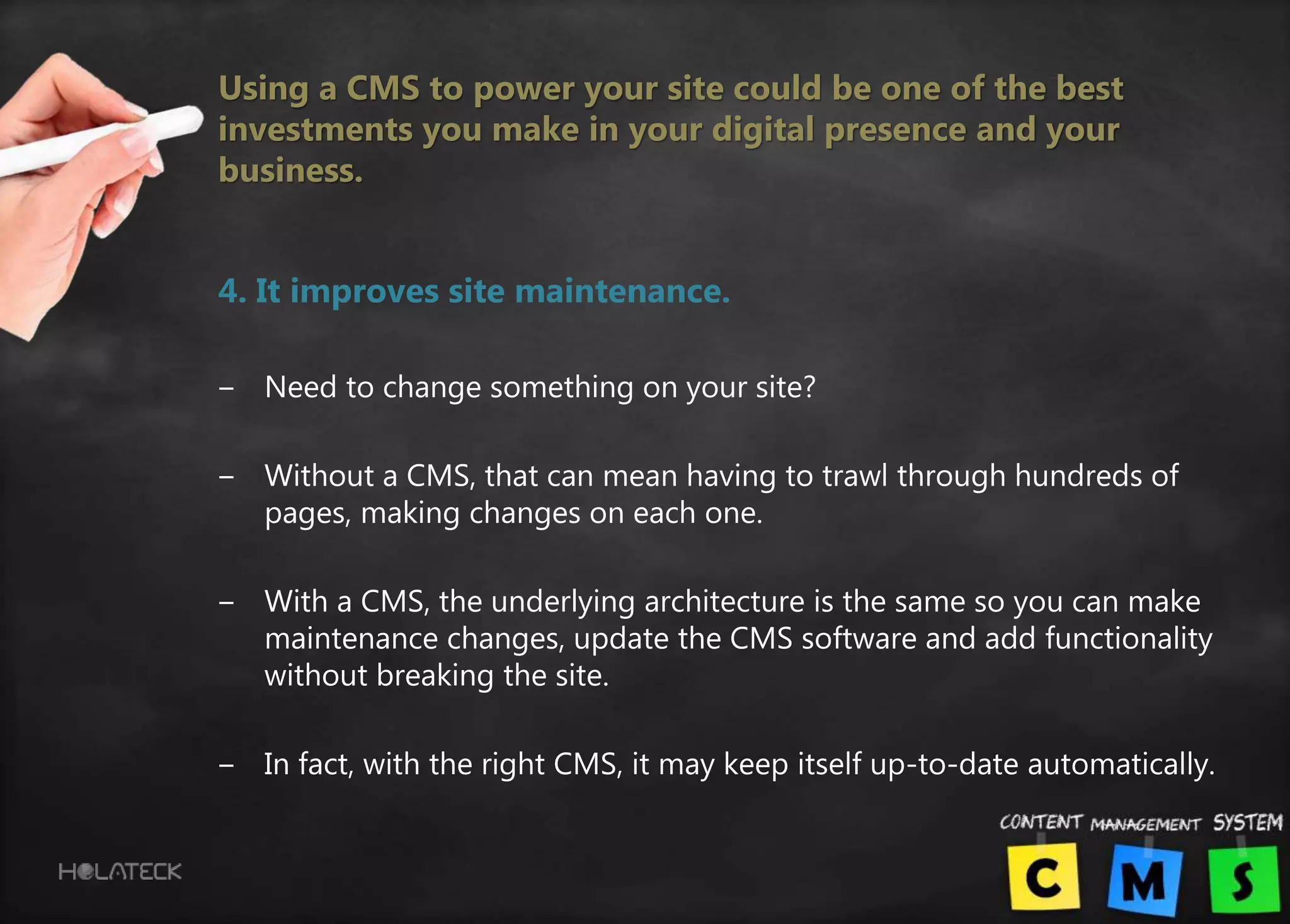 Using a CMS to power your site could be one of the best
investments you make in your digital presence and your
business.
4. It improves site maintenance.
‒ Need to change something on your site?
‒ Without a CMS, that can mean having to trawl through hundreds of
pages, making changes on each one.
‒ With a CMS, the underlying architecture is the same so you can make
maintenance changes, update the CMS software and add functionality
without breaking the site.
‒ In fact, with the right CMS, it may keep itself up-to-date automatically.
 