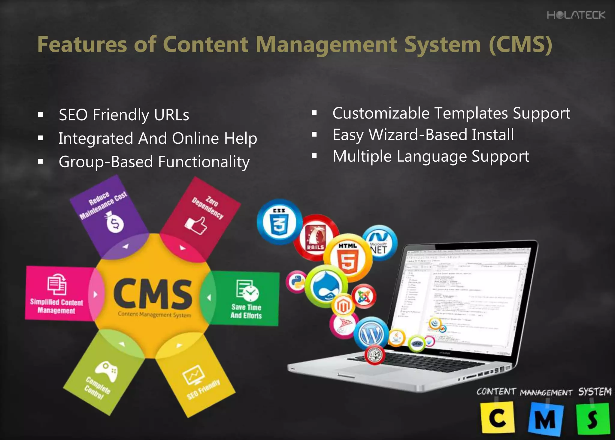 Features of Content Management System (CMS)
 SEO Friendly URLs
 Integrated And Online Help
 Group-Based Functionality
 Customizable Templates Support
 Easy Wizard-Based Install
 Multiple Language Support
 