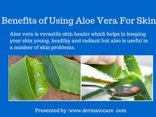 Benefits of Using Aloe Vera For Skin 
Aloe vera is versatile skin healer which helps in keeping 
skin young, healthy and radiant.It is also useful in a 
number of skin and hair related problems. 
Presented by :www.dermatocare .com 
 