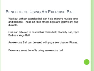 BENEFITS OF USING AN EXERCISE BALL
Workout with an exercise ball can help improve muscle tone
and balance. These air-filled fitness balls are lightweight and
durable.
One can referred to this ball as Swiss ball, Stability Ball, Gym
Ball or a Yoga Ball.
An exercise Ball can be used with yoga exercises or Pilates.
Below are some benefits using an exercise ball
 