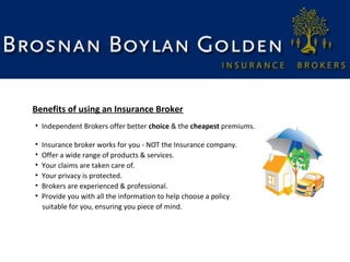 Benefits of using an Insurance Broker
• Independent Brokers offer better choice & the cheapest premiums.
•
•
•
•
•
•

Insurance broker works for you - NOT the Insurance company.
Offer a wide range of products & services.
Your claims are taken care of.
Your privacy is protected.
Brokers are experienced & professional.
Provide you with all the information to help choose a policy
suitable for you, ensuring you piece of mind.

 