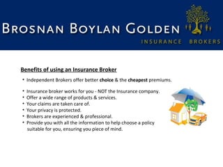 Benefits of using an Insurance Broker
• Independent Brokers offer better choice & the cheapest premiums.
•
•
•
•
•
•

Insurance broker works for you - NOT the Insurance company.
Offer a wide range of products & services.
Your claims are taken care of.
Your privacy is protected.
Brokers are experienced & professional.
Provide you with all the information to help choose a policy
suitable for you, ensuring you piece of mind.

 