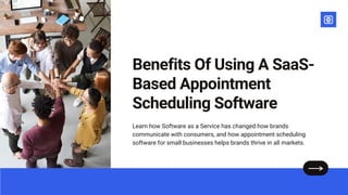 Benefits Of Using A SaaS-
Based Appointment
Scheduling Software
Learn how Software as a Service has changed how brands
communicate with consumers, and how appointment scheduling
software for small businesses helps brands thrive in all markets.
 