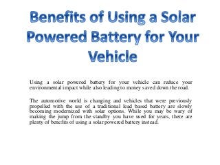 Using a solar powered battery for your vehicle can reduce your
environmental impact while also leading to money saved down the road.
The automotive world is changing and vehicles that were previously
propelled with the use of a traditional lead based battery are slowly
becoming modernized with solar options. While you may be wary of
making the jump from the standby you have used for years, there are
plenty of benefits of using a solar powered battery instead.
 