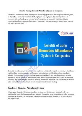 Benefits of using Biometric Attendance System in Companies
“Biometric attendance systems have become increasingly popular in the workplace in recent years,
as they offer a number of benefits to both employers and employees. Biometric systems use
biometric data such as fingerprints, and facial recognition to accurately identify and track
employee attendance. Automated attendance systems are also a great way to reduce costs, improve
efficiency and save time.”
Biometric attendance systems also provide employers with detailed reports on employee attendance,
enabling them to track employee performance and make informed decisions about attendance
policies. By using these systems, employers can quickly identify any attendance issues and take
appropriate action. Biometric attendance systems are also a great way to reduce costs and improve
efficiency. By automating the process of tracking attendance, employers can save money on manual
labor costs and reduce the amount of time required for attendance tracking.
Benefits of Biometric Attendance System
1. Increased Security: Biometric attendance systems provide increased security levels over
traditional systems. By having employees use their fingerprint, facial recognition, or other biometric
identifiers, companies can limit access to certain areas and increase the security of their physical
and digital assets.
 