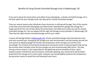 Benefits of Using Climate Controlled Storage Units in Roxborough, CO


If you worry about the preservation and safety of your belongings, a climate controlled storage unit is
the best option for your storage needs. But why opt for climate controlled storage?

There are several reasons why individuals show reluctance in utilizing self storage. One of the reasons
is that they worry that their belongings may deteriorate if abandoned in garage-like storage for a
longer period of time. Do not fear about the preservation and safety items when you opt for climate
controlled storage unit. You can always find the right self storage service providers in Roxborough, CO.
They have the right climate controlled storage unit for your needs.

In every self storage facility in Roxborough, CO, climate controlled storage units have become more
and more essential part. Equipping self storage units with thermometers and thermostats permits the
unit owners to regularly gauge the climate and temperature of the storage unit and fine-tune
accordingly. This involves increasing the temperature during the winter or decreasing the heat during
the summer when humidity come into the storage unit and unintentionally affect items. The heat
during summer seasons is also responsible for the gathering and accumulation of dust, which
property owners and tenants want to prevent. Generally speaking, your stored items will be better
preserved if the storage unit is much cooler. However, you should slightly maximize the temperature
during winter season to avoid frost and freezing of your items.
 