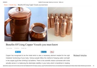 08/09/2016 Benefits Of Using Copper Vessels you must know ­ Yabibo.com
data:text/html;charset=utf­8,%3Cdiv%20xmlns%3Av%3D%22http%3A%2F%2Frdf.data­vocabulary.org%2F%23%22%20id%3D%22crumbs%22%20style%3D%22padding%3A%200px%200px%205px%3B%20margin%3A%200… 1/5
Tweet
Related Articles
Home  /  Health Tips  /  Benefits Of Using Copper Vessels you must know
Benefits Of Using Copper Vessels you must know
Jaya Krishna   21/08/2016   Health Tips
Copper has recognised to be the metal which is also a necessary element needed for the right
metabolic functioning of your body. Various people follow the method of keeping water overnight
in the copper jug & then drinking it at bedtime. There is the scientific reason connected with it that
actually serves in a balancing the electrolyte stability in your body which is beneficial in treating
Share
 