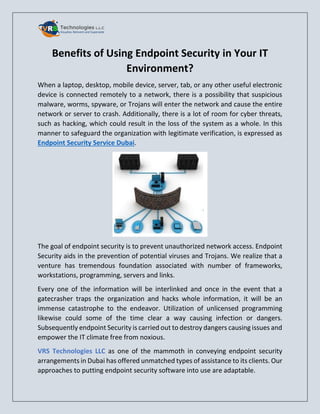 Benefits of Using Endpoint Security in Your IT
Environment?
When a laptop, desktop, mobile device, server, tab, or any other useful electronic
device is connected remotely to a network, there is a possibility that suspicious
malware, worms, spyware, or Trojans will enter the network and cause the entire
network or server to crash. Additionally, there is a lot of room for cyber threats,
such as hacking, which could result in the loss of the system as a whole. In this
manner to safeguard the organization with legitimate verification, is expressed as
Endpoint Security Service Dubai.
The goal of endpoint security is to prevent unauthorized network access. Endpoint
Security aids in the prevention of potential viruses and Trojans. We realize that a
venture has tremendous foundation associated with number of frameworks,
workstations, programming, servers and links.
Every one of the information will be interlinked and once in the event that a
gatecrasher traps the organization and hacks whole information, it will be an
immense catastrophe to the endeavor. Utilization of unlicensed programming
likewise could some of the time clear a way causing infection or dangers.
Subsequently endpoint Security is carried out to destroy dangers causing issues and
empower the IT climate free from noxious.
VRS Technologies LLC as one of the mammoth in conveying endpoint security
arrangements in Dubai has offered unmatched types of assistance to its clients. Our
approaches to putting endpoint security software into use are adaptable.
 