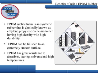 Benefits of using EPDM Rubber
● EPDM rubber foam is an synthetic
rubber that is chmically known as
ethylene propylene diene monomer
having high density with high
durability.
●
EPDM can be finished to an
extremely smooth surface.
● EPDM has great resistance to
abrasives, tearing, solvents and high
temperatures.
 