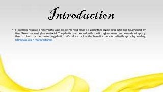 • Fibreglass resin also referred to as glass-reinforced plastic is a polymer made of plastic and toughened by
fine fibres made of glass material. The plastic matrix used with the fibreglass resin can be made of epoxy,
thermoplastic or thermosetting plastic. Let’s take a look at the benefits mentioned in this post by leading
fibreglass resin manufacturers.
 