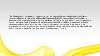 • The fibreglass resin, consisting of numerous rovings, can be applied in a complex situation like filament
winding, pultrusion or gun roving. Additionally, they are applied in the intermediary step of producing
chopped strand mats, woven fabrics, uni-directional and knit fabrics. For their stiff and strong properties in
tension and compression, fibreglass resins were once commercially introduced in reshaping the aircraft
wings of the fighter jets in world war two. Then on the fibreglass resin became a raw material in the
manufacture of boats. Since then, then more additional applications have been made in the automobile and
sports gear arena. Model aircrafts also have some fibreglass resin in them.
 