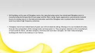 • Still building on the uses of fibreglass resins, the manufacturing sector has introduced fibreglass resin in
manufacturing techniques like the pre-pegs and the fibre roving. It gets approval as a prerequisite material
due to its strong nature. In the telecommunication world the fibreglass resin is picked when technicians
want to produce high frequency antennas.
• Fibreglass resins have indeed been of great use in the industrial setting. Moving on to our residential homes,
they are the composition of the storage tanks we keep water in. They are great materials in the manufacture
of surrounds for doors, window canopies, chimneys and over door canopies. For their reduced weight,
working with them is less tedious in our homes.
 