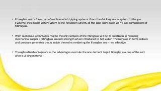 • Fibreglass resins form part of our household piping systems. From the drinking water system to the gas
systems; the cooling water system to the firewater system, all the pipe work done won’t lack components of
fibreglass.
• With numerous advantages maybe the only setback of the fibreglass will be its weakness in retaining
mechanical support. Fibreglass loses its strength when introduced to hot water. The increase in temperature
and pressure generates cracks inside the resins rendering the fibreglass resin less effective.
• Though a disadvantage arises the advantages overrule the one demerit to put fibreglass as one of the sort
after building material.
 