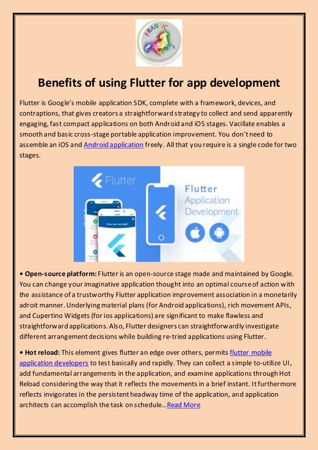 Benefits of using Flutter for app development
Flutter is Google’s mobile application SDK, complete with a framework, devices, and
contraptions, that gives creators a straightforward strategy to collect and send apparently
engaging, fast compact applications on both Android and iOS stages. Vacillate enables a
smooth and basic cross-stageportableapplication improvement. You don’tneed to
assemblean iOS and Android application freely. All that you require is a single code for two
stages.
• Open-source platform: Flutter is an open-sourcestage made and maintained by Google.
You can change your imaginative application thought into an optimal courseof action with
the assistanceof a trustworthy Flutter application improvement association in a monetarily
adroit manner. Underlying material plans (for Android applications), rich movement APIs,
and Cupertino Widgets (for ios applications) are significant to make flawless and
straightforward applications. Also, Flutter designers can straightforwardly investigate
different arrangementdecisions while building re-tried applications using Flutter.
• Hot reload: This element gives flutter an edge over others, permits flutter mobile
application developers to test basically and rapidly. They can collect a simple to-utilize UI,
add fundamental arrangements in the application, and examine applications through Hot
Reload considering the way that it reflects the movements in a brief instant. Itfurthermore
reflects invigorates in the persistentheadway time of the application, and application
architects can accomplish the task on schedule…Read More
 