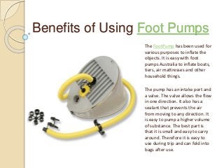 Benefits of Using Foot Pumps
The FootPump has been used for
various purposes to inflate the
objects. It is easy with foot
pumps Australia to inflate boats,
tiers, air mattresses and other
household things.
The pump has an intake port and
a valve. The valve allows the flow
in one direction. It also has a
sealant that prevents the air
from moving to any direction. It
is easy to pump a higher volume
of substance. The best part is
that it is small and easy to carry
around. Therefore it is easy to
use during trip and can fold into
bags after use.
 